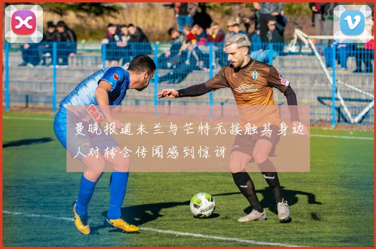 曼晚报道米兰与芒特无接触其身边人对转会传闻感到惊讶