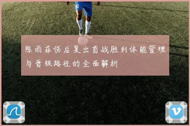 陈雨菲伤后复出首战胜利体能管理与晋级路径的全面解析